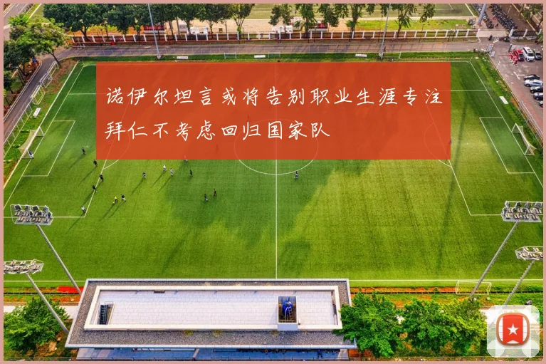 诺伊尔坦言或将告别职业生涯专注拜仁不考虑回归国家队