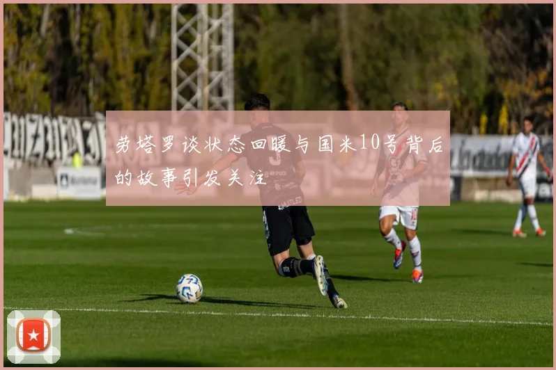 劳塔罗谈状态回暖与国米10号背后的故事引发关注